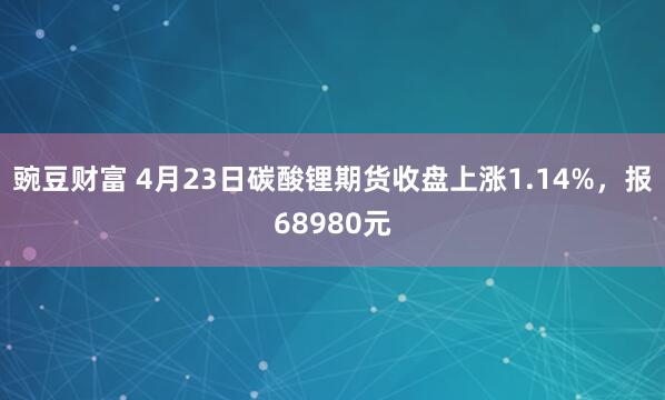 豌豆财富 4月23日碳酸锂期货收盘上涨1.14%,报68980元