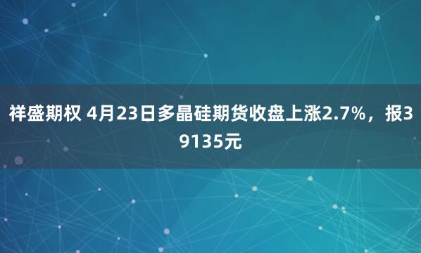 祥盛期权 4月23日多晶硅期货收盘上涨2.7%，报39135元