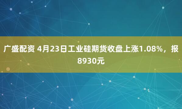 广盛配资 4月23日工业硅期货收盘上涨1.08%,报8930元