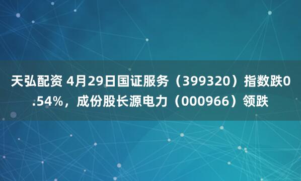 天弘配资 4月29日国证服务(399320)指数跌0.54%,成份股长源电力(000966)领跌