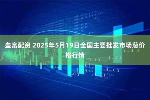垒富配资 2025年5月19日全国主要批发市场葱价格行情
