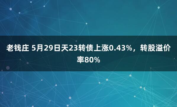 老钱庄 5月29日天23转债上涨0.43%,转股溢价率80%