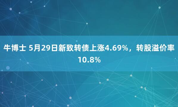 牛博士 5月29日新致转债上涨4.69%,转股溢价率10.8%