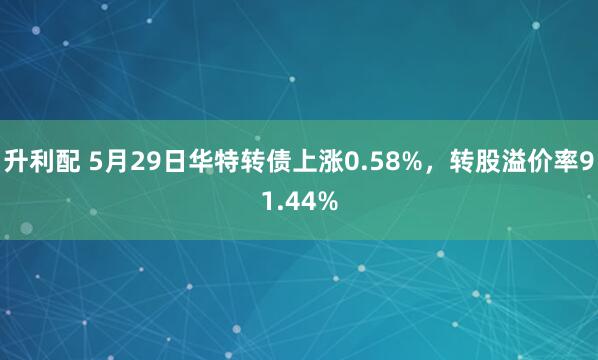升利配 5月29日华特转债上涨0.58%,转股溢价率91.44%