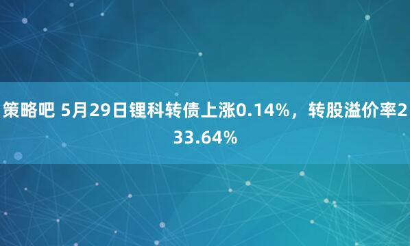 策略吧 5月29日锂科转债上涨0.14%,转股溢价率233.64%
