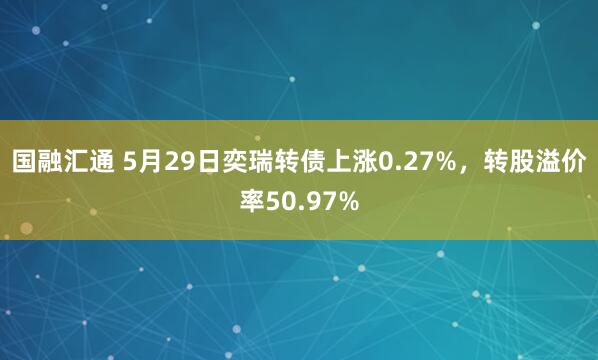 国融汇通 5月29日奕瑞转债上涨0.27%,转股溢价率50.97%