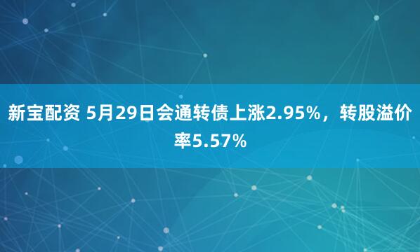 新宝配资 5月29日会通转债上涨2.95%,转股溢价率5.57%