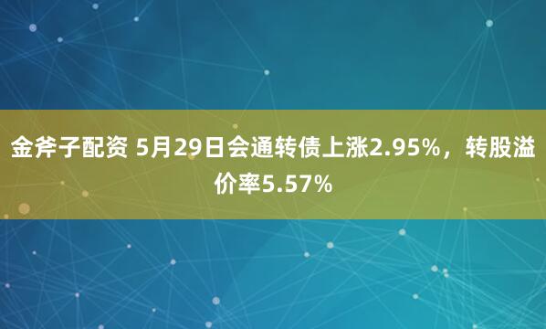 金斧子配资 5月29日会通转债上涨2.95%,转股溢价率5.57%