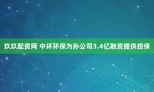 玖玖配资网 中环环保为孙公司3.4亿融资提供担保