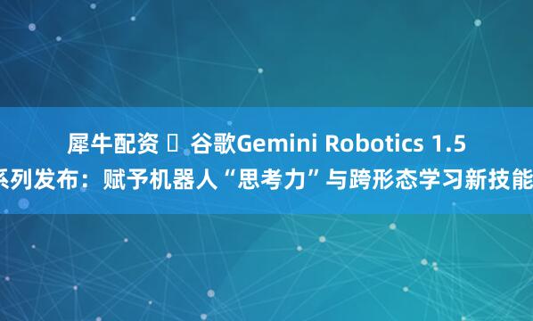 犀牛配资 谷歌Gemini Robotics 1.5系列发布:赋予机器人“思考力”与跨形态学习新技能
