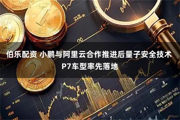 伯乐配资 小鹏与阿里云合作推进后量子安全技术 P7车型率先落地