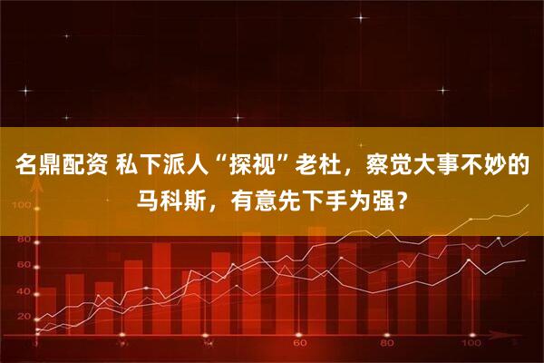 名鼎配资 私下派人“探视”老杜,察觉大事不妙的马科斯,有意先下手为强?