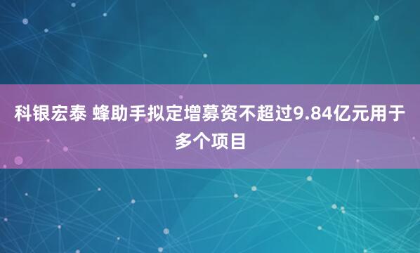 科银宏泰 蜂助手拟定增募资不超过9.84亿元用于多个项目