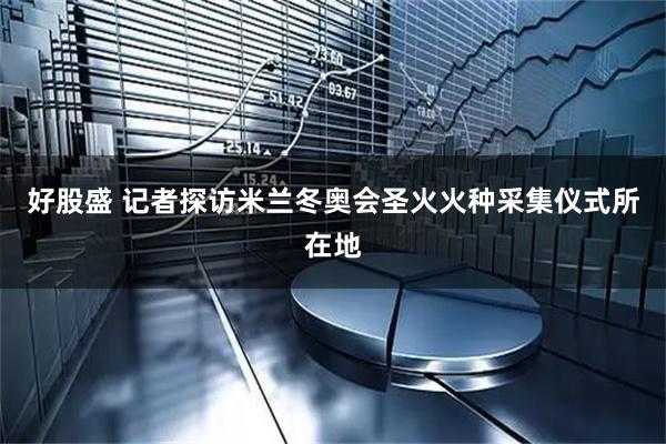 好股盛 记者探访米兰冬奥会圣火火种采集仪式所在地