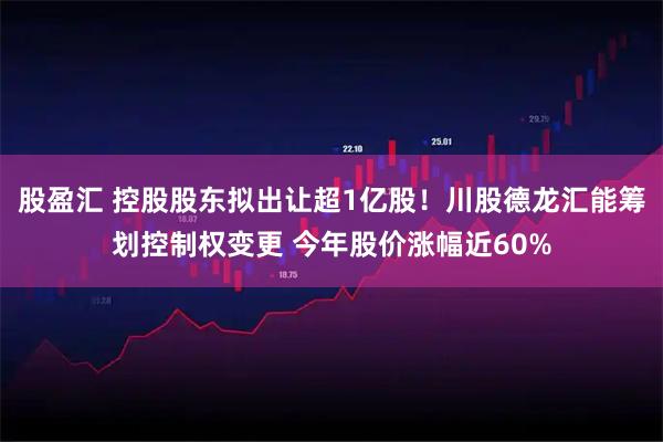 股盈汇 控股股东拟出让超1亿股!川股德龙汇能筹划控制权变更 今年股价涨幅近60%