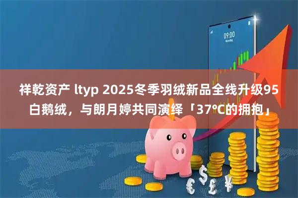 祥乾资产 ltyp 2025冬季羽绒新品全线升级95白鹅绒,与朗月婷共同演绎「37℃的拥抱」