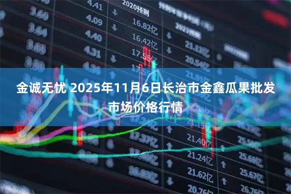 金诚无忧 2025年11月6日长治市金鑫瓜果批发市场价格行情