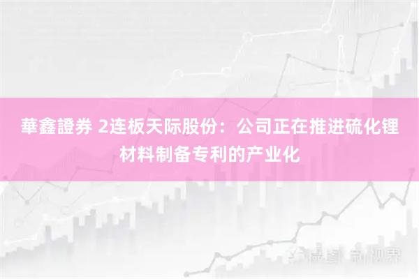 華鑫證券 2连板天际股份:公司正在推进硫化锂材料制备专利的产业化