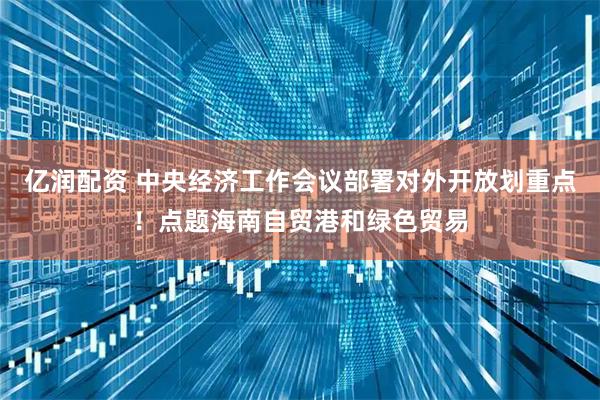 亿润配资 中央经济工作会议部署对外开放划重点！点题海南自贸港和绿色贸易