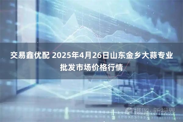 交易鑫优配 2025年4月26日山东金乡大蒜专业批发市场价格行情
