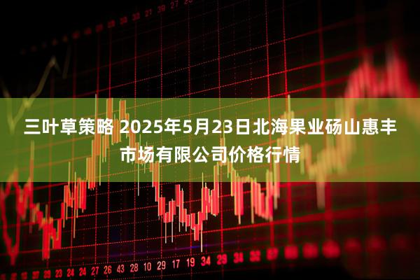 三叶草策略 2025年5月23日北海果业砀山惠丰市场有限公司价格行情