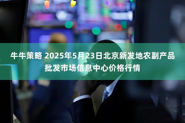 牛牛策略 2025年5月23日北京新发地农副产品批发市场信息中心价格行情