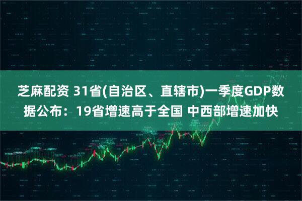 芝麻配资 31省(自治区、直辖市)一季度GDP数据公布：19省增速高于全国 中西部增速加快