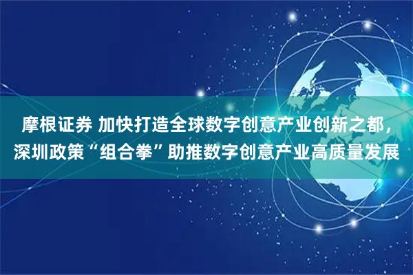 摩根证券 加快打造全球数字创意产业创新之都，深圳政策“组合拳”助推数字创意产业高质量发展