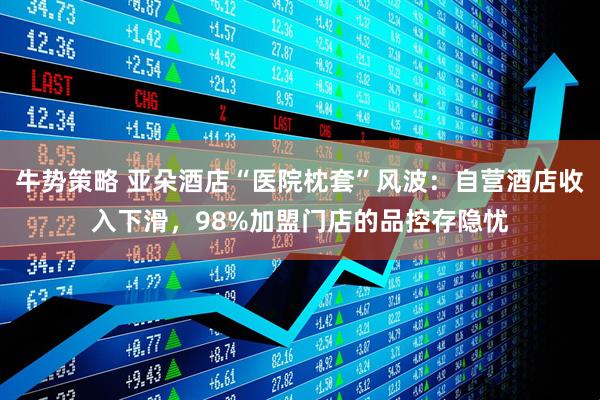 牛势策略 亚朵酒店“医院枕套”风波:自营酒店收入下滑,98%加盟门店的品控存隐忧