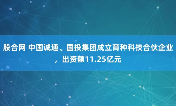 股合网 中国诚通、国投集团成立育种科技合伙企业，出资额11.25亿元