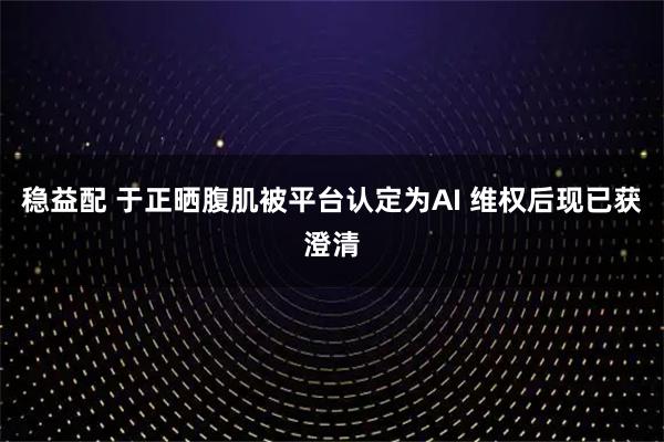 稳益配 于正晒腹肌被平台认定为AI 维权后现已获澄清