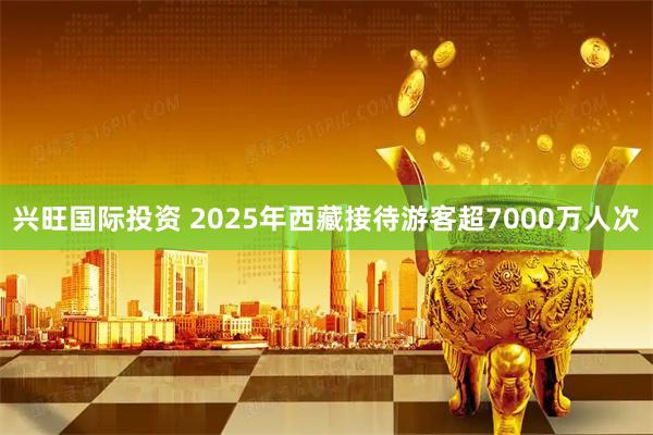 兴旺国际投资 2025年西藏接待游客超7000万人次