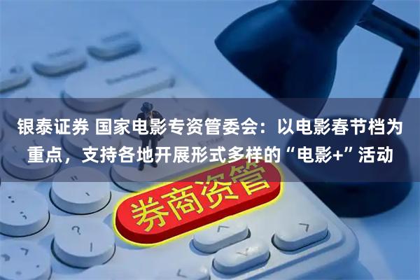 银泰证券 国家电影专资管委会：以电影春节档为重点，支持各地开展形式多样的“电影+”活动