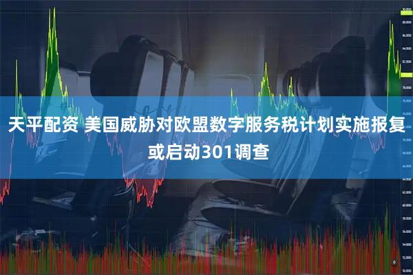 天平配资 美国威胁对欧盟数字服务税计划实施报复 或启动301调查