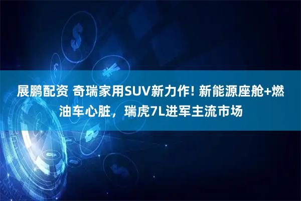 展鹏配资 奇瑞家用SUV新力作! 新能源座舱+燃油车心脏，瑞虎7L进军主流市场