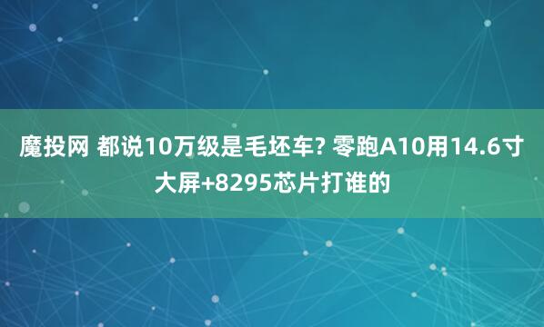 魔投网 都说10万级是毛坯车? 零跑A10用14.6寸大屏+8295芯片打谁的