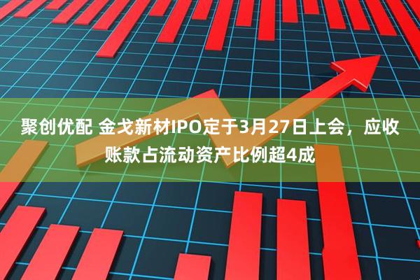 聚创优配 金戈新材IPO定于3月27日上会，应收账款占流动资产比例超4成