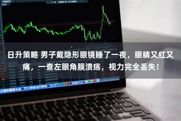 日升策略 男子戴隐形眼镜睡了一夜，眼睛又红又痛，一查左眼角膜溃疡，视力完全丢失！