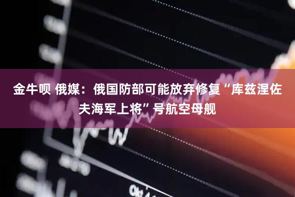 金牛呗 俄媒：俄国防部可能放弃修复“库兹涅佐夫海军上将”号航空母舰