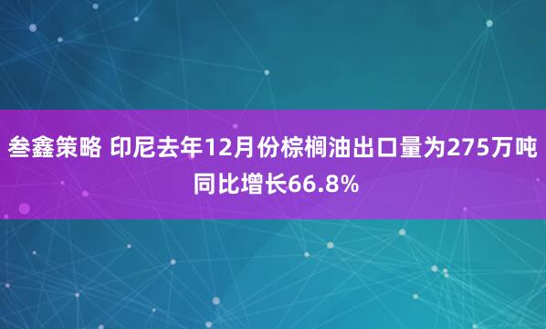 叁鑫策略 印尼去年12月份棕榈油出口量为275万吨 同比增长66.8%