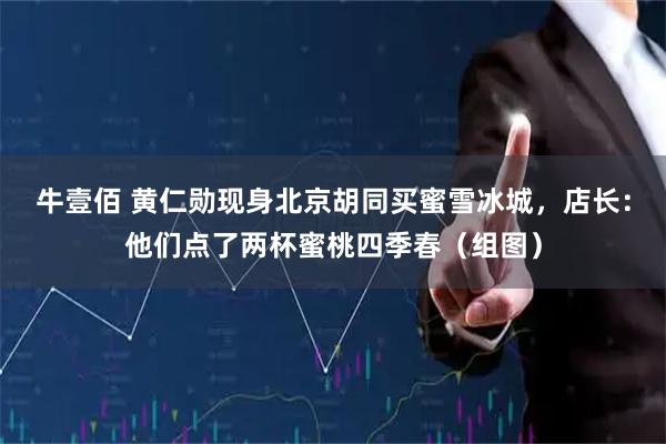 牛壹佰 黄仁勋现身北京胡同买蜜雪冰城，店长：他们点了两杯蜜桃四季春（组图）
