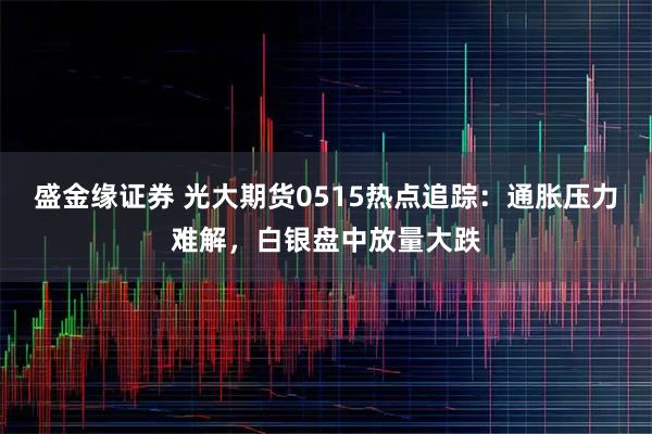 盛金缘证券 光大期货0515热点追踪：通胀压力难解，白银盘中放量大跌