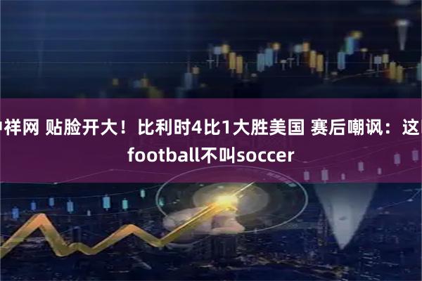 中祥网 贴脸开大！比利时4比1大胜美国 赛后嘲讽：这叫football不叫soccer