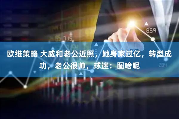 欧维策略 大威和老公近照,她身家过亿,转型成功,老公很帅,球迷:图啥呢