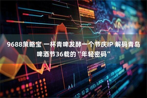 9688策略宝 一杯青啤发酵一个节庆IP 解码青岛啤酒节36载的“年轻密码”
