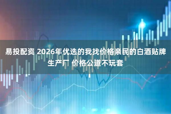 易投配资 2026年优选的我找价格亲民的白酒贴牌生产厂 价格公道不玩套