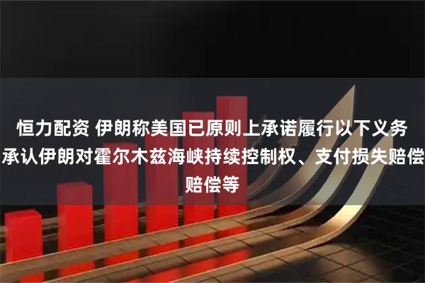 恒力配资 伊朗称美国已原则上承诺履行以下义务：承认伊朗对霍尔木兹海峡持续控制权、支付损失赔偿等