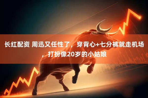长红配资 周迅又任性了，穿背心+七分裤就走机场，打扮像20岁的小姑娘