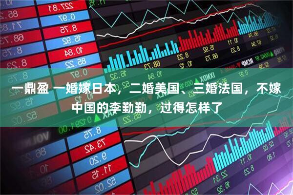 一鼎盈 一婚嫁日本，二婚美国、三婚法国，不嫁中国的李勤勤，过得怎样了