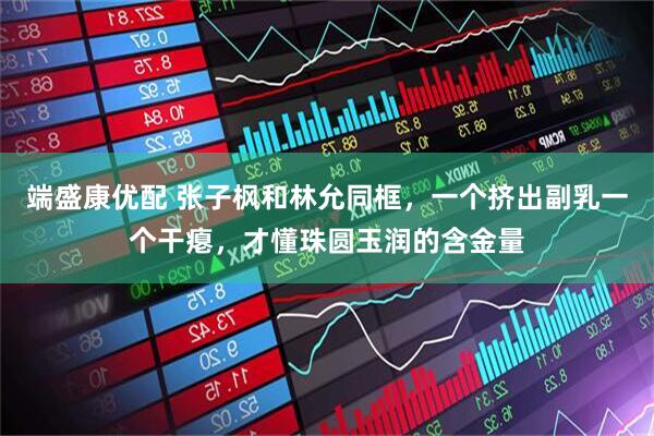 端盛康优配 张子枫和林允同框，一个挤出副乳一个干瘪，才懂珠圆玉润的含金量